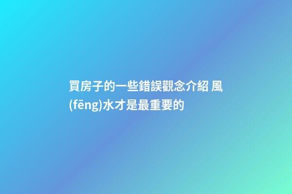 買房子的一些錯誤觀念介紹 風(fēng)水才是最重要的